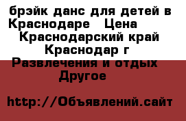 брэйк данс для детей в Краснодаре › Цена ­ 400 - Краснодарский край, Краснодар г. Развлечения и отдых » Другое   